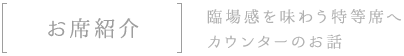 お席紹介臨場感を味わう特等席へカウンターのお話